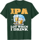 IPA Lot When I Drink Funny Drinking Beer T-Shirt - T-Shirt | Forest